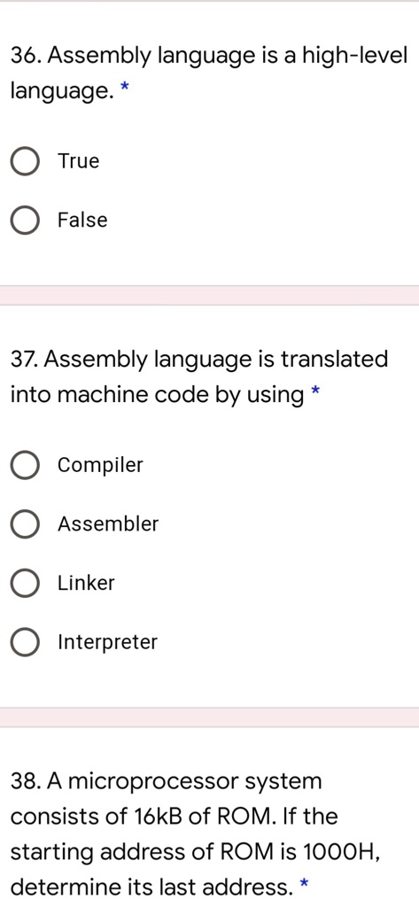 36. Assembly language is a high-level
language. *
True
False
37. Assembly language is translated
into machine code by using *
Compiler
Assembler
Linker
Interpreter
38. A microprocessor system
consists of 16kB of ROM. If the
starting address of ROM is 1000H,
determine its last address. *