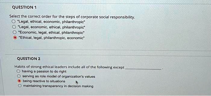 QUESTION 1
Select the correct order for the steps of corporate social responsibility.
"Legal, ethical, economic, philanthropic"
"Legal, economic, ethical, philanthropic"
"Economic, legal, ethical, philanthropic"
"Ethical, legal, philanthropic, economic"

QUESTION 2
Habits of strong ethical leaders include all of the following except
having a passion to do right
serving as role model of organization's values
being reactive to situations
maintaining transparency in decision making