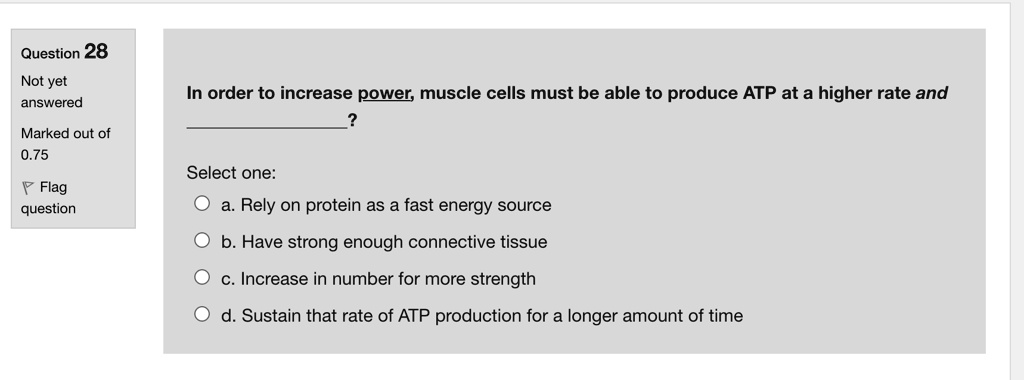 In order to increase power, muscle cells must be able to produce ATP at a higher rate and
?
Select one:
a. Rely on protein as a fast energy source
b. Have strong enough connective tissue
c. Increase in number for more strength
d. Sustain that rate of ATP production for a longer amount of time