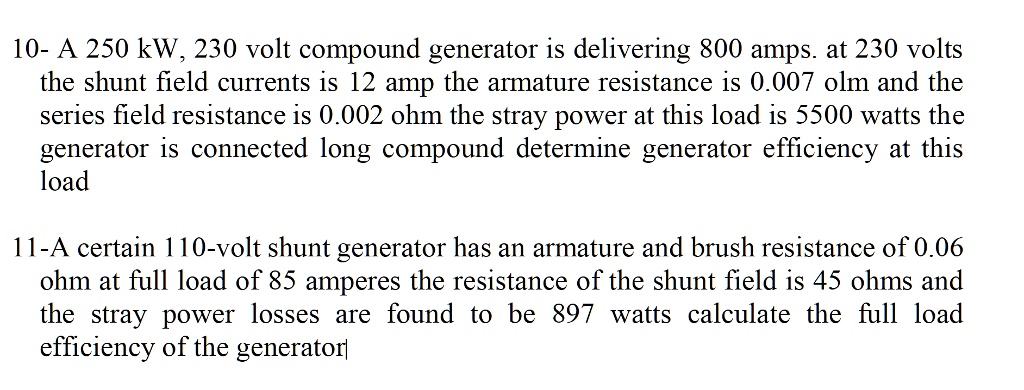 10- A 250 kW, 230 volt compound generator is delivering 800 amps. at 230 volts
the shunt field currents is 12 amp the armature resistance is 0.007 ohm and the
series field resistance is 0.002 ohm the stray power at this load is 5500 watts the
generator is connected long compound determine generator efficiency at this
load

11-A certain 110-volt shunt generator has an armature and brush resistance of 0.06
ohm at full load of 85 amperes the resistance of the shunt field is 45 ohms and
the stray power losses are found to be 897 watts calculate the full load
efficiency of the generator