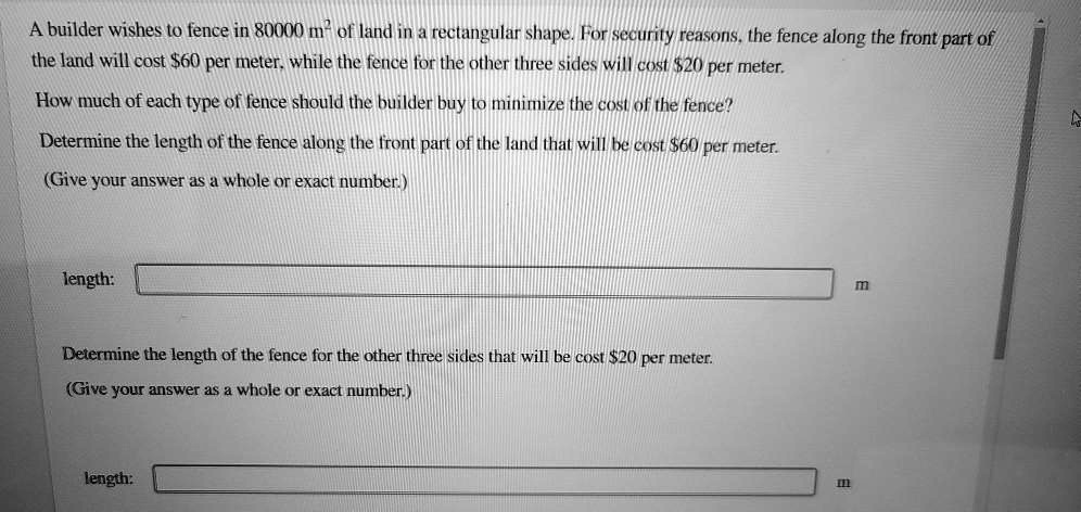 A builder wishes to fence in 80000 m² of land in a rectangular shape. For security reasons, the fence along the front part of
the land will cost 60 per meter, while the fence for the other three sides will cost20 per meter.
How much of each type of fence should the builder buy to minimize the cost of the fence?
Determine the length of the fence along the front part of the land that will be cost 60 per meter.
(Give your answer as a whole or exact number.)

length:
m

Determine the length of the fence for the other three sides that will be cost20 per meter.
(Give your answer as a whole or exact number.)

length:
m
