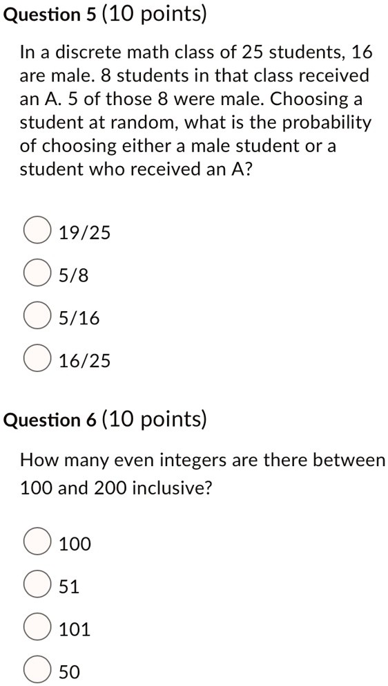 Question 5 (10 points)
In a discrete math class of 25 students, 16
are male. 8 students in that class received
an A. 5 of those 8 were male. Choosing a
student at random, what is the probability
of choosing either a male student or a
student who received an A?
19/25
5/8
5/16
16/25
Question 6 (10 points)
How many even integers are there between
100 and 200 inclusive?
100
51
101
50