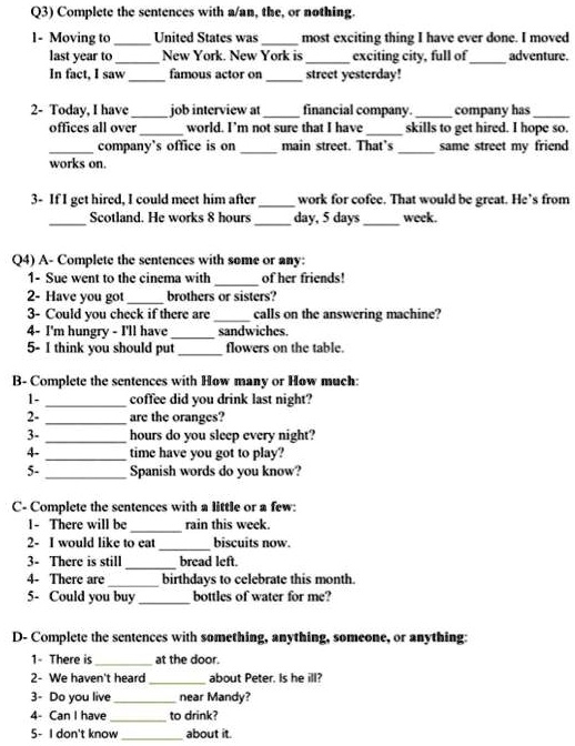 Q3) Complete the sentences with a/an, the, or nothing.
1- Moving to  United States was  most exciting thing I have ever done. I moved
last year to  New York. New York is  exciting city, full of  adventure.
In fact, I saw  famous actor on  street yesterday!
2- Today, I have  job interview at  financial company.  company has 
offices all over  world. I'm not sure that I have  skills to get hired. I hope so.
 company's office is on  main street. That's  same street my friend
works on.
3- If I get hired, I could meet him after  work for cofee. That would be great. He's from
 Scotland. He works 8 hours  day, 5 days  week.
Q4) A- Complete the sentences with some or any:
1- Sue went to the cinema with  of her friends!
2- Have you got  brothers or sisters?
3- Could you check if there are  calls on the answering machine?
4- I'm hungry - I'll have  sandwiches.
5- I think you should put  flowers on the table.
B- Complete the sentences with How many or How much:
1-  coffee did you drink last night?
2-  are the oranges?
3-  hours do you sleep every night?
4-  time have you got to play?
5-  Spanish words do you know?
C- Complete the sentences with a little or a few:
1- There will be  rain this week.
2- I would like to eat  biscuits now.
3- There is still  bread left.
4- There are  birthdays to celebrate this month.
5- Could you buy  bottles of water for me?
D- Complete the sentences with something, anything, someone, or anything:
1- There is  at the door.
2- We haven't heard  about Peter. Is he ill?
3- Do you live  near Mandy?
4- Can I have  to drink?
5- I don't know  about it.
