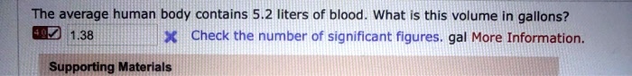The average human body contains 5.2 liters of blood. What is this volume in gallons?
1.38
Check the number of significant figures. gal More Information.
Supporting Materials
