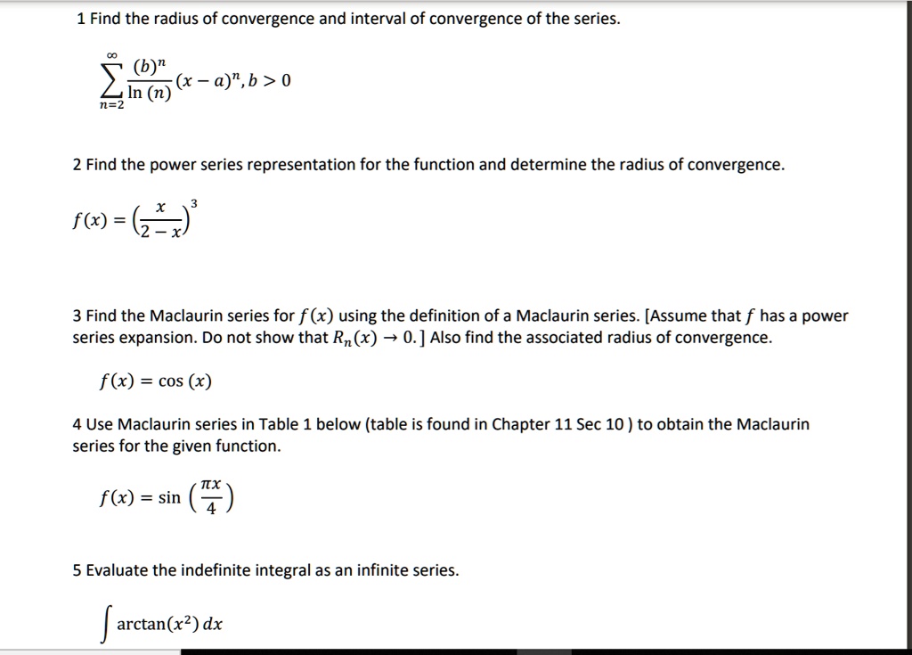 1 Find the radius of convergence and interval of convergence of the series.

?n=2^? (b)^n / ln(n) (x - a)^n, b > 0

2 Find the power series representation for the function and determine the radius of convergence.

f(x) = (x / (2 - x))^3

3 Find the Maclaurin series for f(x) using the definition of a Maclaurin series. [Assume that f has a power series expansion. Do not show that Rn(x) ? 0.] Also find the associated radius of convergence.

f(x) = cos(x)

4 Use Maclaurin series in Table 1 below (table is found in Chapter 11 Sec 10) to obtain the Maclaurin series for the given function.

f(x) = sin(?x / 4)

5 Evaluate the indefinite integral as an infinite series.

? arctan(x^2) dx