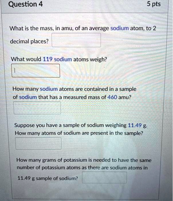 What is the mass, in amu, of an average sodium atom, to 2 decimal places?

What would 119 sodium atoms weigh?

How many sodium atoms are contained in a sample of sodium that has a measured mass of 460 amu?

Suppose you have a sample of sodium weighing 11.49 g. How many atoms of sodium are present in the sample?

How many grams of potassium is needed to have the same number of potassium atoms as there are sodium atoms in 11.49 g sample of sodium?