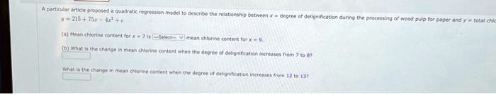 A particular article proposed a quadratic regression model to describe the relationship between x = degree of delignification during the processing of wood pulp for paper and y = total chlorine content.
y = 215 + 75x - 4x^2 + c
(a) Mean chlorine content for x = 7 is [Select] mean chlorine content for x = 9.
(b) What is the change in mean chlorine content when the degree of delignification increases from 7 to 8?
What is the change in mean chlorine content when the degree of delignification increases from 12 to 13?