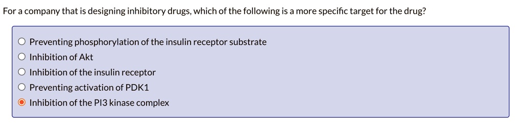 For a company that is designing inhibitory drugs, which of the following is a more specific target for the drug?
Preventing phosphorylation of the insulin receptor substrate
Inhibition of Akt
Inhibition of the insulin receptor
Preventing activation of PDK1
Inhibition of the PI3 kinase complex