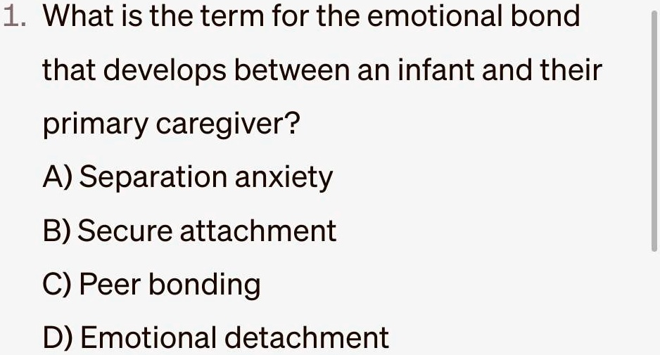 1. What is the term for the emotional bond
that develops between an infant and their
primary caregiver?
A) Separation anxiety
B) Secure attachment
C) Peer bonding
D) Emotional detachment