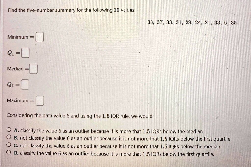 Find the five-number summary for the following 10 values:
38, 37, 33, 31, 28, 24, 21, 33, 6, 35.
Minimum = 
Q1 = 
Median = 
Q3 = 
Maximum = 
Considering the data value 6 and using the 1.5 IQR rule, we would
A. classify the value 6 as an outlier because it is more that 1.5 IQRs below the median.
B. not classify the value 6 as an outlier because it is not more that 1.5 IQRs below the first quartile.
C. not classify the value 6 as an outlier because it is not more that 1.5 IQRs below the median.
D. classify the value 6 as an outlier because it is more that 1.5 IQRs below the first quartile.