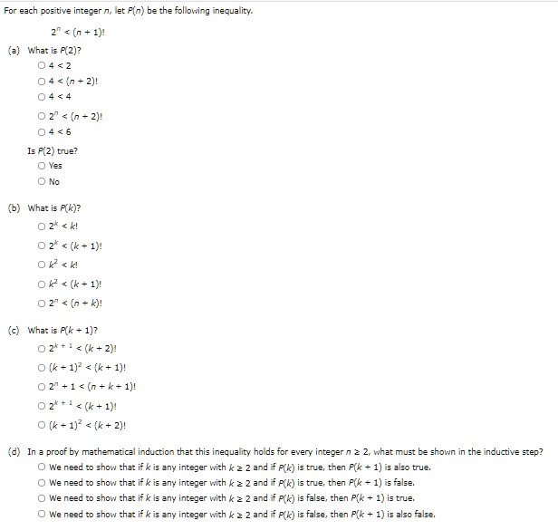 For each positive integer n, let P(n) be the following inequality.
2^n < (n + 1)!
(a) What is P(2)?
O 4 < 2
O 4 < (n + 2)!
O 4 < 4
O 2^n < (n + 2)!
O 4 < 6
Is P(2) true?
O Yes
O No
(b) What is P(k)?
O 2^k < k!
O 2^k < (k + 1)!
O k^2 < k!
O k^2 < (k + 1)!
O 2^n < (n + k)!
(c) What is P(k + 1)?
O 2^k + 1 < (k + 2)!
O (k + 1)^2 < (k + 1)!
O 2^n + 1 < (n + k + 1)!
O 2^k + 1 < (k + 1)!
O (k + 1)^2 < (k + 2)!
(d) In a proof by mathematical induction that this inequality holds for every integer n ? 2, what must be shown in the inductive step?
O We need to show that if k is any integer with k ? 2 and if P(k) is true, then P(k + 1) is also true.
O We need to show that if k is any integer with k ? 2 and if P(k) is true, then P(k + 1) is false.
O We need to show that if k is any integer with k ? 2 and if P(k) is false, then P(k + 1) is true.
O We need to show that if k is any integer with k ? 2 and if P(k) is false, then P(k + 1) is also false.