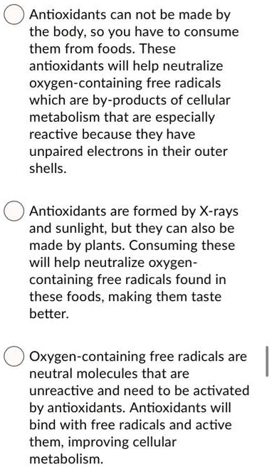 Antioxidants can not be made by
the body, so you have to consume
them from foods. These
antioxidants will help neutralize
oxygen-containing free radicals
which are by-products of cellular
metabolism that are especially
reactive because they have
unpaired electrons in their outer
shells.
Antioxidants are formed by X-rays
and sunlight, but they can also be
made by plants. Consuming these
will help neutralize oxygen-
containing free radicals found in
these foods, making them taste
better.
Oxygen-containing free radicals are
neutral molecules that are
unreactive and need to be activated
by antioxidants. Antioxidants will
bind with free radicals and active
them, improving cellular
metabolism.
