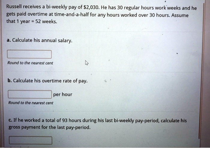 Russell receives a bi-weekly pay of 2,030. He has 30 regular hours work weeks and he gets paid overtime at time-and-a-half for any hours worked over 30 hours. Assume that 1 year = 52 weeks.
a. Calculate his annual salary.
Round to the nearest cent
b. Calculate his overtime rate of pay.
per hour
Round to the nearest cent
c. If he worked a total of 93 hours during his last bi-weekly pay-period, calculate his gross payment for the last pay-period.