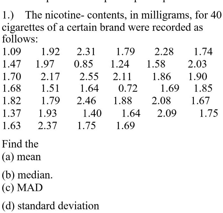 1.) The nicotine- contents, in milligrams, for 40
cigarettes of a certain brand were recorded as
follows:
1.09 1.92 2.31 1.79 2.28 1.74
1.47 1.97 0.85 1.24 1.58 2.03
1.70 2.17 2.55 2.11 1.86 1.90
1.68 1.51 1.64 0.72 1.69 1.85
1.82 1.79 2.46 1.88 2.08 1.67
1.37 1.93 1.40 1.64 2.09 1.75
1.63 2.37 1.75 1.69

Find the
(a) mean
(b) median.
(c) MAD
(d) standard deviation