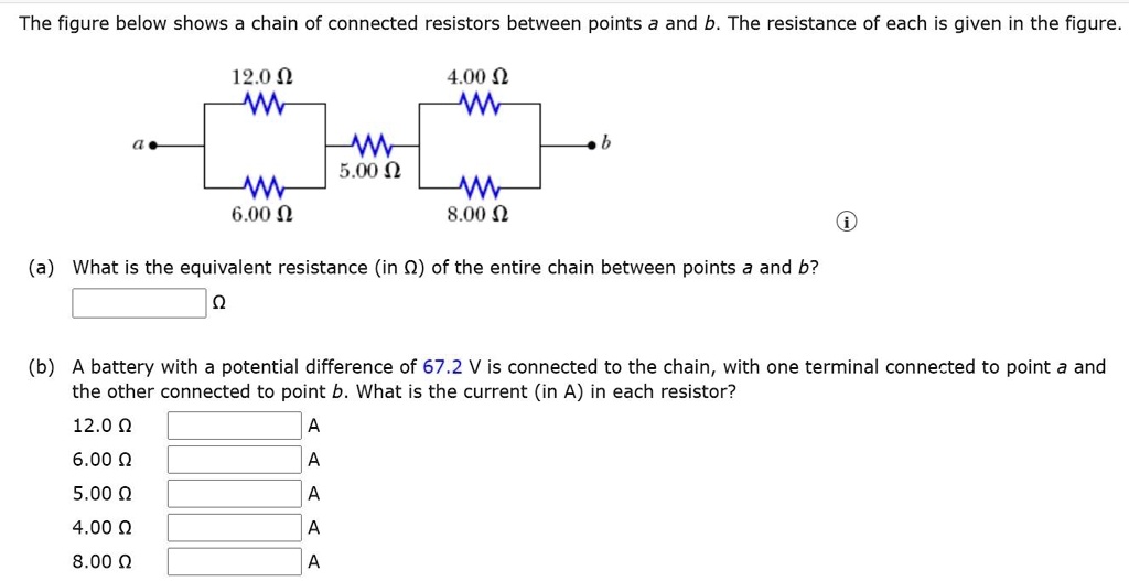 The figure below shows a chain of connected resistors between points a and b. The resistance of each is given in the figure.
12.0 ?
4.00 ?
5.00 ?
6.00 ?
8.00 ?
(a) What is the equivalent resistance (in ?) of the entire chain between points a and b?
(b) A battery with a potential difference of 67.2 V is connected to the chain, with one terminal connected to point a and the other connected to point b. What is the current (in A) in each resistor?
12.0 ?
6.00 ?
5.00 ?
4.00 ?
8.00 ?