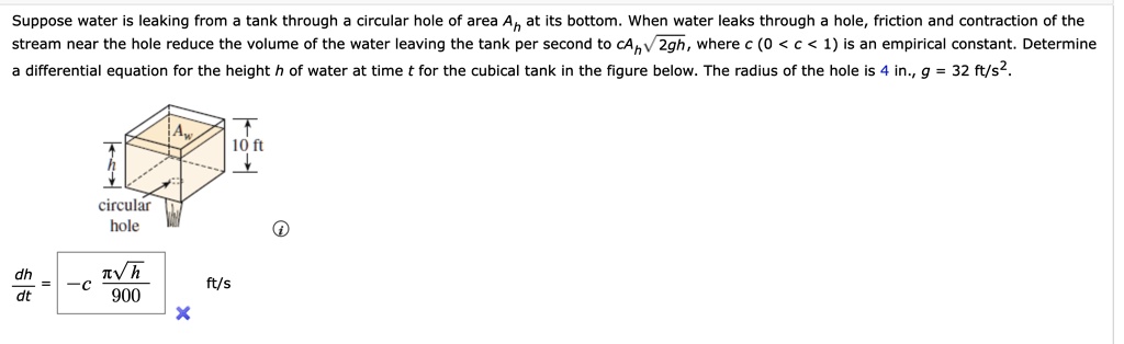 Suppose water is leaking from a tank through a circular hole of area Ah at its bottom. When water leaks through a hole, friction and contraction of the stream near the hole reduce the volume of the water leaving the tank per second to cAh√(2gh), where c (0 < c < 1) is an empirical constant. Determine a differential equation for the height h of water at time t for the cubical tank in the figure below. The radius of the hole is 4 in., g = 32 ft/s^2.
(dh)/(dt) = -c(π√(h))/(900)ft/s