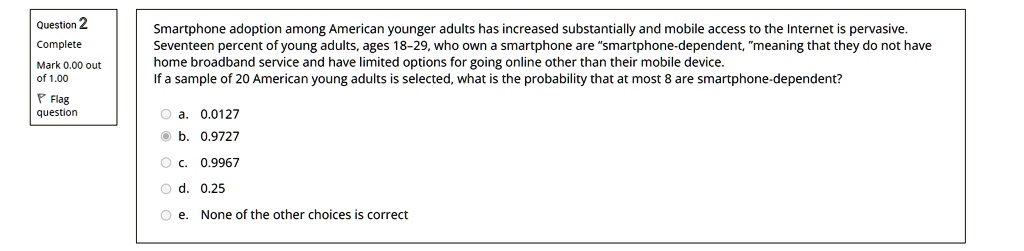 Smartphone adoption among American younger adults has increased substantially and mobile access to the Internet is pervasive. Seventeen percent of young adults, ages 18-29, who own a smartphone are "smartphone-dependent," meaning that they do not have home broadband service and have limited options for going online other than their mobile device. If a sample of 20 American young adults is selected, what is the probability that at most 8 are smartphone-dependent?
a. 0.0127
b. 0.9727
c. 0.9967
d. 0.25
e. None of the other choices is correct