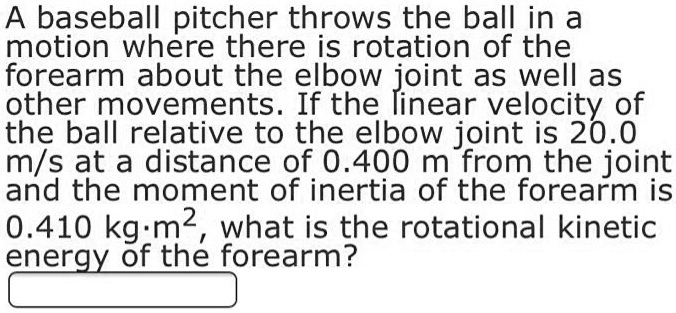 A baseball pitcher throws the ball in a motion where there is rotation of the forearm about the elbow joint as well as other movements. If the linear velocity of the ball relative to the elbow joint is 20.0 m/s at a distance of 0.400 m from the joint and the moment of inertia of the forearm is 0.410 kg·m^2, what is the rotational kinetic energy of the forearm?