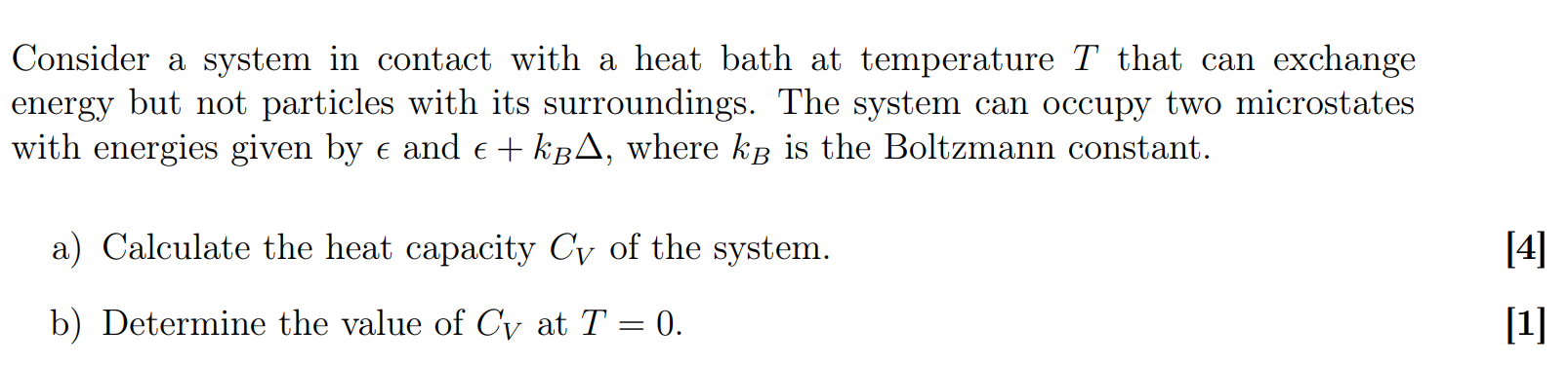 Consider a system in contact with a heat bath at temperature T that can exchange energy but not particles with its surroundings. The system can occupy two microstates with energies given by ? and ? + kB?, where kB is the Boltzmann constant.

a) Calculate the heat capacity CV of the system.

b) Determine the value of CV at T = 0.