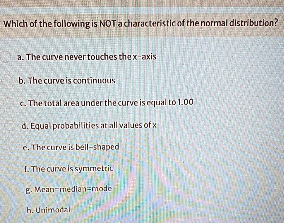 Which of the following is NOT a characteristic of the normal distribution?
a. The curve never touches the x-axis
b. The curve is continuous
c. The total area under the curve is equal to 1.00
d. Equal probabilities at all values of x
e. The curve is bell-shaped
f. The curve is symmetric
g. Mean=median=mode
h. Unimodal