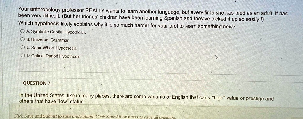 Your anthropology professor REALLY wants to learn another language, but every time she has tried as an adult, it has
been very difficult. (But her friends' children have been learning Spanish and they've picked it up so easily!!)
Which hypothesis likely explains why it is so much harder for your prof to learn something new?
A. Symbolic Capital Hypothesis
B. Universal Grammar
C. Sapir-Whorf Hypothesis
D. Critical Period Hypothesis
QUESTION 7
In the United States, like in many places, there are some variants of English that carry "high" value or prestige and
others that have "low" status.
Click Save and Submit to save and submit. Click Save All Answers to save all answers.
