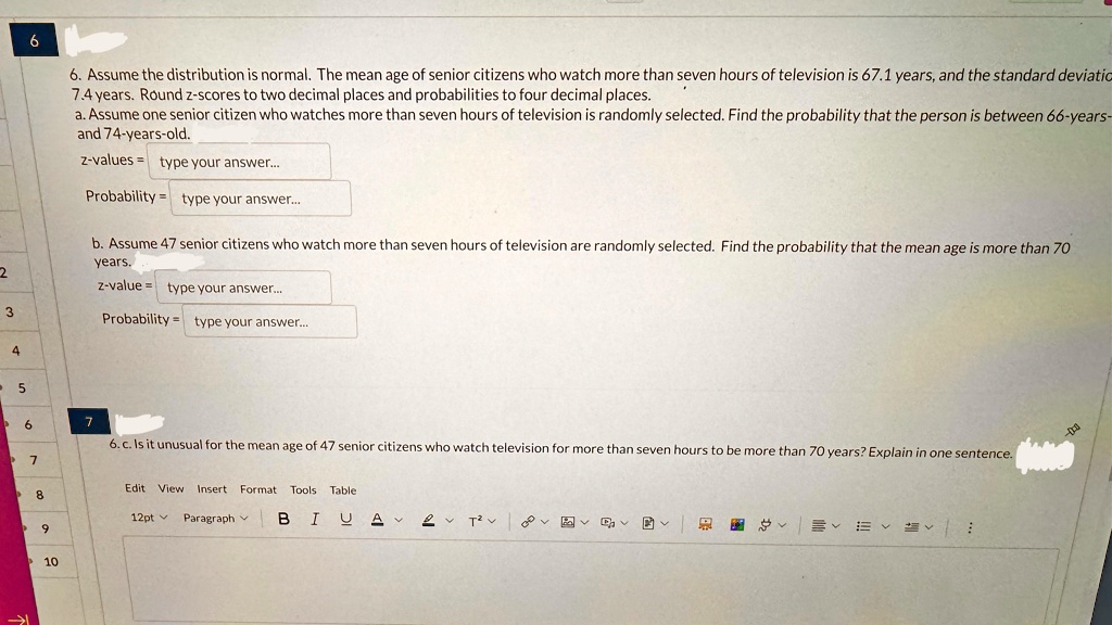 6. Assume the distribution is normal. The mean age of senior citizens who watch more than seven hours of television is 67.1 years, and the standard deviation
7.4 years. Round z-scores to two decimal places and probabilities to four decimal places.
a. Assume one senior citizen who watches more than seven hours of television is randomly selected. Find the probability that the person is between 66-years-
and 74-years-old.
z-values = type your answer...
Probability = type your answer...
b. Assume 47 senior citizens who watch more than seven hours of television are randomly selected. Find the probability that the mean age is more than 70
years.
z-value = type your answer...
Probability = type your answer...
6. c. Is it unusual for the mean age of 47 senior citizens who watch television for more than seven hours to be more than 70 years? Explain in one sentence.