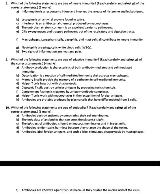 8. Which of the following statements are true of innate immunity? (Read carefully and select all of the
correct statements.) (5 marks)
a) Inflammation is a response to injury and involves the release of histamine and leukotrienes.
b) Lysozyme is an antiviral enzyme found in saliva.
c) Interferon is an antibacterial chemical produced by macrophages.
d) The unbroken stratum corneum is an excellent barrier to pathogens.
e) Cilia sweep mucus and trapped pathogens out of the respiratory and digestive tracts.
f) Macrophages, Langerhans cells, basophils, and mast cells all contribute to innate immunity.
g) Neutrophils are phagocytic white blood cells (WBCs).
h) Two signs of inflammation are heat and pain.
9. Which of the following statements are true of adaptive immunity? (Read carefully and select all of
the correct statements.) (4 marks)
a) Antibody production is characteristic of both antibody-mediated and cell-mediated
immunity.
b) Opsonization is a reaction of cell-mediated immunity that attracts macrophages.
c) Memory B cells provide the memory of a pathogen in cell-mediated immunity.
d) Helper T cells help out with phagocytosis.
e) Cytotoxic T cells destroy cellular antigens by producing toxic chemicals.
f) Complement fixation is triggered by antigen-antibody complexes.
g) Helper T cells work with macrophages in the recognition of foreign antigens.
h) Antibodies are proteins produced by plasma cells that have differentiated from B cells.
10. Which of the following statements are true of antibodies? (Read carefully and select all of the
correct statements.) (3 marks)
a) Antibodies destroy antigens by penetrating their cell membranes.
b) The only class of antibodies that can cross the placenta is IgM.
c) The IgA class of antibodies is found on mucous membranes and in breast milk.
d) Antibodies render toxins harmless because they change the shape of the toxins.
e) Antibodies label foreign antigens, and such a label stimulates phagocytosis by macrophages.
f) Antibodies are effective against viruses because they disable the nucleic acid of the virus.