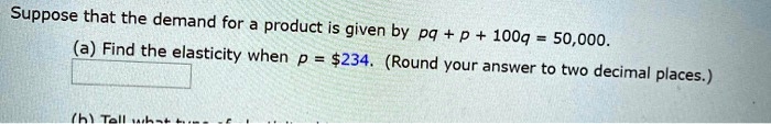 Suppose that the demand for a product is given by pq + p + 100q = 50,000.
(a) Find the elasticity when p = 234. (Round your answer to two decimal places.)