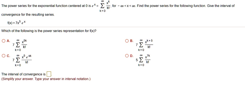 The power series for the exponential function centered at 0 is e^x = sumk=0^infty fracx^kk!, for -infty < x < infty. Find the power series for the following function. Give the interval of convergence for the resulting series.
f(x) = 7x^5 e^x
Which of the following is the power series representation for f(x)?
A. 7 sumk=0^infty fracx^5kk!
B. 7 sumk=0^infty fracx^k+5k!
C. 7 sumk=0^infty fracx^5 e^xkk!
D. 5 sumk=0^infty fracx^7kk!
The interval of convergence is.
(Simplify your answer. Type your answer in interval notation.)