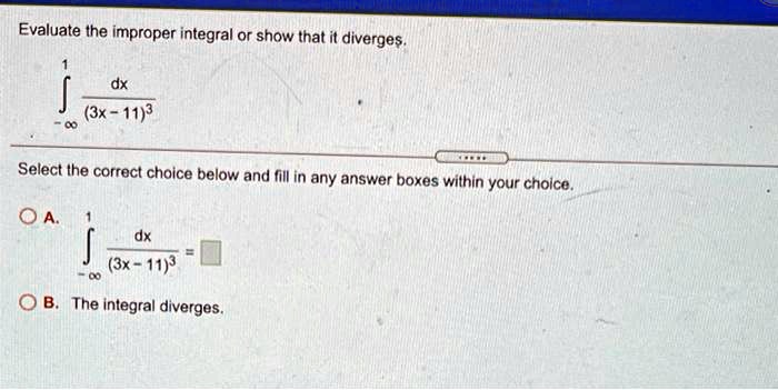 Evaluate the improper integral or show that it diverges.
∫-∞^1 (dx)/((3x - 11)^3)
Select the correct choice below and fill in any answer boxes within your choice.
A. ∫-∞^1 (dx)/((3x - 11)^3) = □B. The integral diverges.