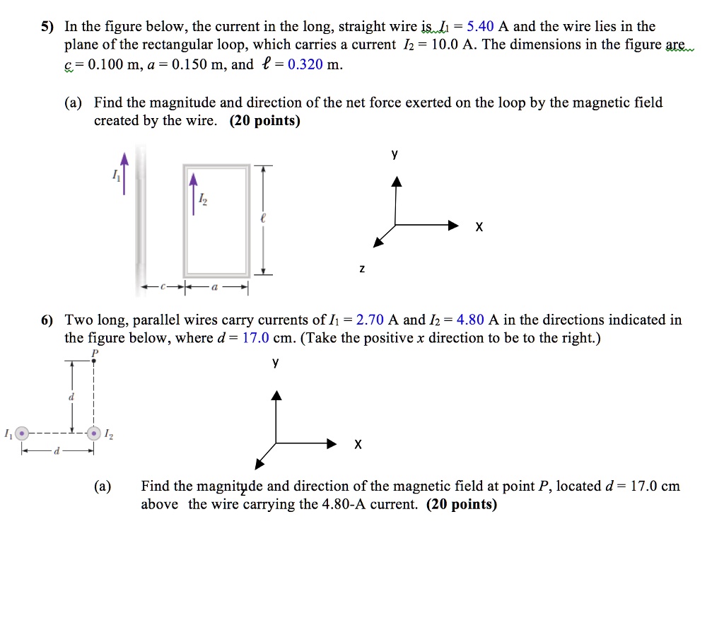 5) In the figure below, the current in the long, straight wire is I1 = 5.40 A and the wire lies in the plane of the rectangular loop, which carries a current I2 = 10.0 A. The dimensions in the figure are c = 0.100 m, a = 0.150 m, and l = 0.320 m.

(a) Find the magnitude and direction of the net force exerted on the loop by the magnetic field created by the wire. (20 points)

6) Two long, parallel wires carry currents of I1 = 2.70 A and I2 = 4.80 A in the directions indicated in the figure below, where d = 17.0 cm. (Take the positive x direction to be to the right.)

(a) Find the magnitude and direction of the magnetic field at point P, located d = 17.0 cm above the wire carrying the 4.80-A current. (20 points)