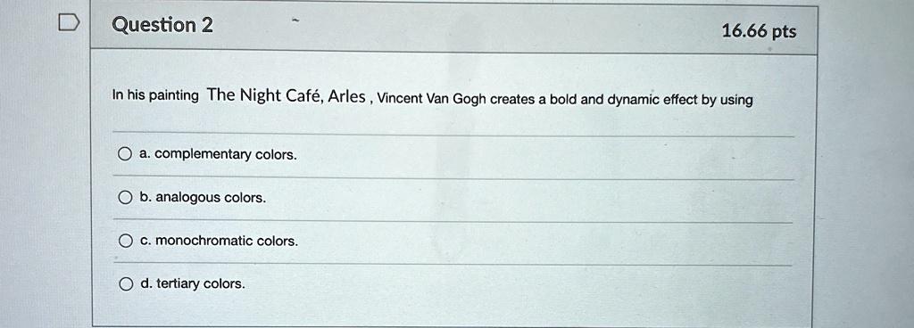Question 2
16.66 pts
In his painting The Night Café, Arles, Vincent Van Gogh creates a bold and dynamic effect by using
a. complementary colors.
b. analogous colors.
c. monochromatic colors.
d. tertiary colors.