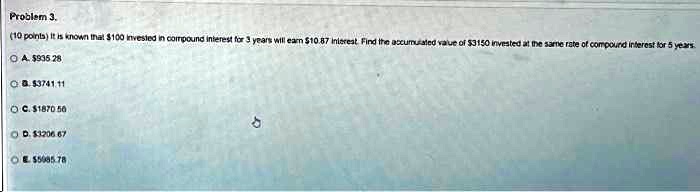 Problem 3.
(10 points) It is known that 100 invested in compound interest for 3 years will earn10.87 interest. Find the accumulated value of 3150 invested at the same rate of compound interest for 5 years.
A.935.28
B. 3741.11
C.1870.56
D. 3206.67
E.5085.78