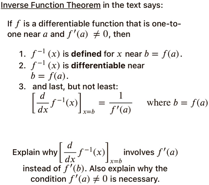 Inverse Function Theorem in the text says:

If f is a differentiable function that is one-to-one near a and f'(a) ? 0, then

1. f?¹(x) is defined for x near b = f(a).
2. f?¹(x) is differentiable near b = f(a).
3. and last, but not least:
[d/dx f?¹(x)]??b = 1 / f'(a) where b = f(a)

Explain why [d/dx f?¹(x)]??b involves f'(a) instead of f'(b). Also explain why the condition f'(a) ? 0 is necessary.