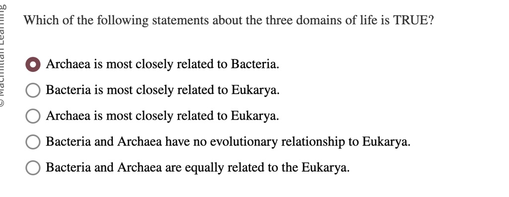 Which of the following statements about the three domains of life is TRUE?
Archaea is most closely related to Bacteria.
Bacteria is most closely related to Eukarya.
Archaea is most closely related to Eukarya.
Bacteria and Archaea have no evolutionary relationship to Eukarya.
Bacteria and Archaea are equally related to the Eukarya.