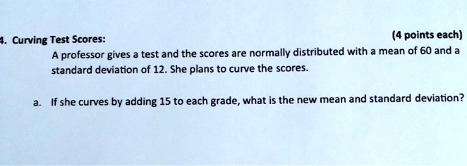 4. Curving Test Scores:
(4 points each)
A professor gives a test and the scores are normally distributed with a mean of 60 and a standard deviation of 12. She plans to curve the scores.

a. If she curves by adding 15 to each grade, what is the new mean and standard deviation?