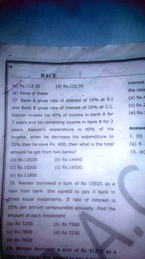 RACE
(e) Rs.118.50
(d) Rs.122.50
(e) None of these
17. Bank A gives rate of interest of 15% at S.I
and Bank B gives rate of interest of 20% at C.I.
Kapoor invests his 40% of income in bank A for
3 years and his remaining income in bank B for 2
years. Kapoor's expenditure is 40% of his
income, when he decrease his expenditure to
20% then he save Rs. 800, then what is the total
amount he get from two banks?
(a) Rs.13500
(b) Rs.14440
(c) Rs.15200
(d) Rs.16500
(e) Rs.11800
18. Naveen borrowed a sum of Rs 15925 as a
loan from bank. She agreed to pay it back in
three equal instalments. If rate of interest is
20% per annum compounded annually. Find the
amount of each instalment
(a) Rs 7250
(b) Rs 7560
(c) Rs 7890
(d) Rs 7230
(e) Rs 7650
19. Shivani borrowed a sum of Rs 41200 as a
loan from bank. She agree