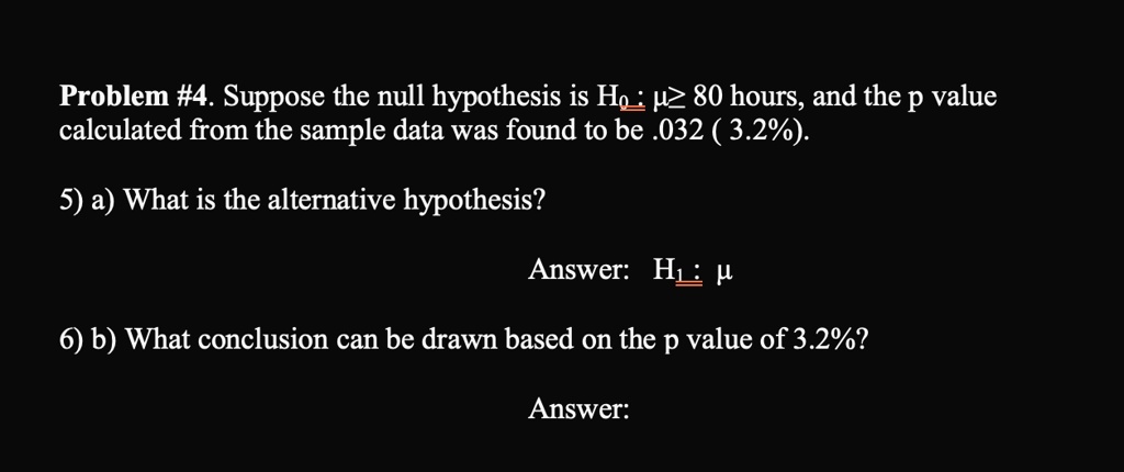 Problem #4. Suppose the null hypothesis is H0: μ≥ 80 hours, and the p value calculated from the sample data was found to be .032 (3.2%).
5) a) What is the alternative hypothesis?
Answer: H1: μ
6) b) What conclusion can be drawn based on the p value of 3.2%?
Answer: