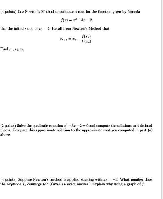 Use Newton's Method to estimate a root for the function given by formula
f(x) = x^2 - 3x - 2
Use the initial value of x0 = 5. Recall from Newton's Method that
xn+1 = xn - f(xn)/f'(xn)
Find x1, x2, x3.

Solve the quadratic equation x^2 - 3x - 2 = 0 and compute the solutions to 4 decimal places. Compare this approximate solution to the approximate root you computed in part (a) above.

Suppose Newton's method is applied starting with x0 = -3. What number does the sequence xn converge to? (Given an exact answer.) Explain why using a graph of f.