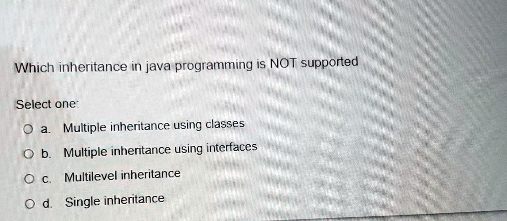 Which inheritance in java programming is NOT supported
Select one:
a. Multiple inheritance using classes
b. Multiple inheritance using interfaces
c. Multilevel inheritance
d. Single inheritance