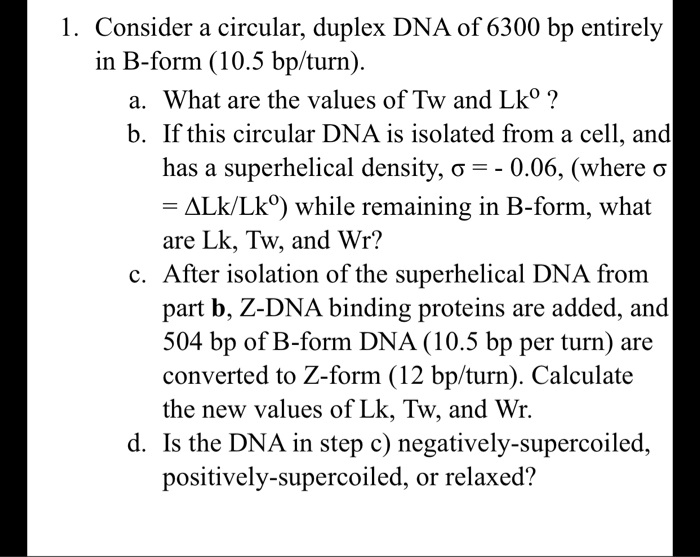 1. Consider a circular, duplex DNA of 6300 bp entirely in B-form (10.5 bp/turn).
a. What are the values of Tw and Lk? ?
b. If this circular DNA is isolated from a cell, and has a superhelical density, ? = - 0.06, (where ? = ?Lk/Lk?) while remaining in B-form, what are Lk, Tw, and Wr?
c. After isolation of the superhelical DNA from part b, Z-DNA binding proteins are added, and 504 bp of B-form DNA (10.5 bp per turn) are converted to Z-form (12 bp/turn). Calculate the new values of Lk, Tw, and Wr.
d. Is the DNA in step c) negatively-supercoiled, positively-supercoiled, or relaxed?