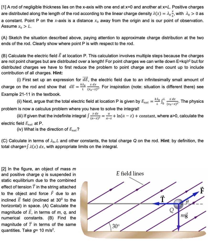 [1] A rod of negligible thickness lies on the x-axis with one end at x=0 and another at x=L. Positive charges are distributed along the length of the rod according to the linear charge density ?(x) = ?? x/L, with ?? > 0 as a constant. Point P on the x-axis is a distance x? away from the origin and is our point of observation. Assume x? > L.

(A) Sketch the situation described above, paying attention to approximate charge distribution at the two ends of the rod. Clearly show where point P is with respect to the rod.

(B) Calculate the electric field ? at location P. This calculation involves multiple steps because the charges are not point charges but are distributed over a length! For point charges we can write down E=kq/r² but for distributed charges we have to first reduce the problem to point charge and then count up to include contribution of all charges. Hint:
(i) First set up an expression for d?, the electric field due to an infinitesimally small amount of charge on the rod and show that dE = k??/L * x dx / (x?-x)². For inspiration (note: situation is different there) see Example 21-11 in the textbook.
(ii) Next, argue that the total electric field at location P is given by Enet = k??/L ??? x dx / (x?-x)². The physics problem is now a calculus problem where you have to solve the integral!
(iii) If given that the indefinite integral ? z dz / (a-z)² = a/(a-z) + ln(a-z) + constant, where a>0, calculate the electric field Enet at P.
(iv) What is the direction of Enet?

(C) Calculate in terms of ??, L and other constants, the total charge Q on the rod. Hint: by definition, the total charge=? ?(x) dx, with appropriate limits on the integral.

[2] In the figure, an object of mass m and positive charge q is suspended in static equilibrium due to the combined effect of tension T in the string attached to the object and force F due to an inclined E field (inclined at 30° to the horizontal) in space. (A) Calculate the magnitude of ?, in terms of m, q, and numerical constants. (B) Find the magnitude of T in terms of the same quantities. Take g= 10 m/s². 

E field lines

T

Q

F

mg

30°