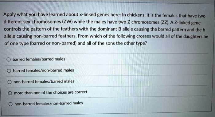 Apply what you have learned about x-linked genes here: In chickens, it is the females that have two different sex chromosomes (ZW) while the males have two Z chromosomes (ZZ). A Z-linked gene controls the pattern of the feathers with the dominant B allele causing the barred pattern and the b allele causing non-barred feathers. From which of the following crosses would all of the daughters be of one type (barred or non-barred) and all of the sons the other type?

barred females/barred males
barred females/non-barred males
non-barred females/barred males
more than one of the choices are correct
non-barred females/non-barred males