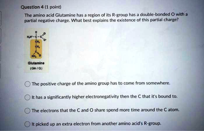Question 4 (1 point)
The amino acid Glutamine has a region of its R-group has a double-bonded O with a partial negative charge. What best explains the existence of this partial charge?

H
H3N-C-C=O
CH2
CH2
C
NH2
Glutamine
(Gln / Q)

O The positive charge of the amino group has to come from somewhere.
O It has a significantly higher electronegativity then the C that it's bound to.
O The electrons that the C and O share spend more time around the C atom.
O It picked up an extra electron from another amino acid's R-group.
