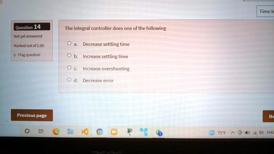 Question 14
Not yet answered
Marked out of 2.00
Flag question
The integral controller does one of the following
O a. Decrease settling time
O b. Increase settling time
O c. Increase overshooting
O d. Decrease error
Previous page
Time le
Ne
75°F ENG