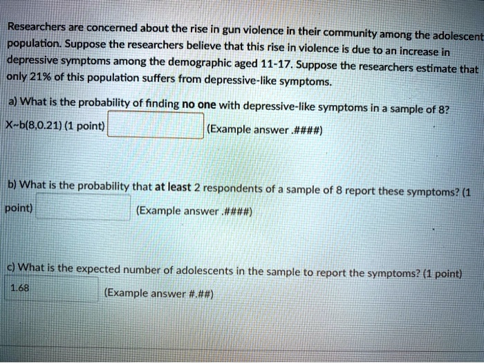 Researchers are concerned about the rise in gun violence in their community among the adolescent population. Suppose the researchers believe that this rise in violence is due to an increase in depressive symptoms among the demographic aged 11-17. Suppose the researchers estimate that only 21% of this population suffers from depressive-like symptoms.

a) What is the probability of finding no one with depressive-like symptoms in a sample of 8?
X b(8,0.21) (1 point) (Example answer .####)

b) What is the probability that at least 2 respondents of a sample of 8 report these symptoms? (1 point) (Example answer .####)

c) What is the expected number of adolescents in the sample to report the symptoms? (1 point) 1.68 (Example answer #.##)