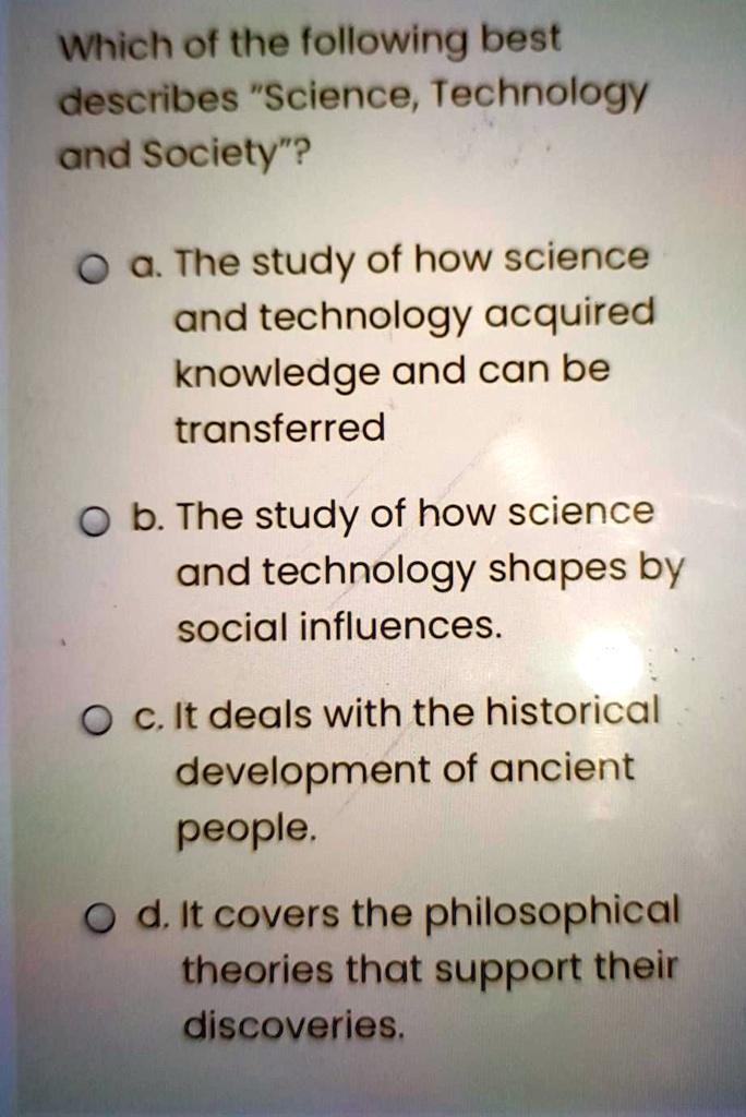 Which of the following best describes "Science, Technology and Society"?

a. The study of how science and technology acquired knowledge and can be transferred

b. The study of how science and technology shapes by social influences.

c. It deals with the historical development of ancient people.

d. It covers the philosophical theories that support their discoveries.
