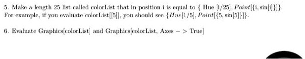5. Make a length 25 list called colorList that in position i is equal to { Hue [i/25], Point{{i, sin[i]}}}.
For example, if you evaluate colorList{{5}}, you should see { Hue[1/5], Point{{5, sin[5]}}}.
6. Evaluate Graphics[colorList] and Graphics[colorList, Axes -> True]