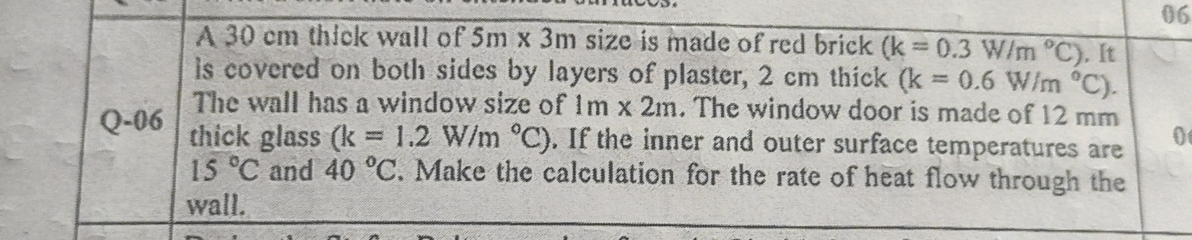 A 30 cm thick wall of 5m x 3m size is made of red brick (k = 0.3 W/m °C). It is covered on both sides by layers of plaster, 2 cm thick (k = 0.6 W/m °C). The wall has a window size of 1m x 2m. The window door is made of 12 mm thick glass (k = 1.2 W/m °C). If the inner and outer surface temperatures are 15 °C and 40 °C. Make the calculation for the rate of heat flow through the wall.