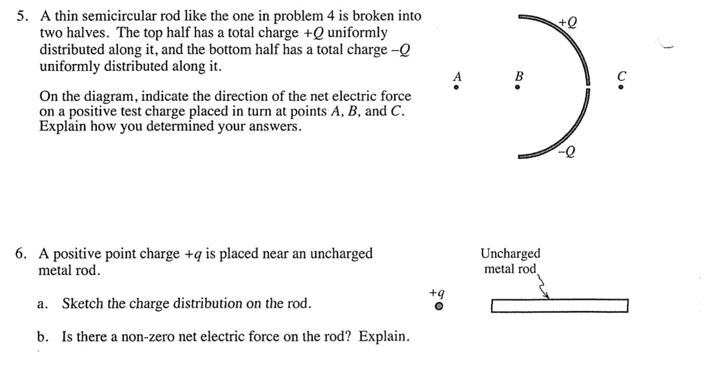 5. A thin semicircular rod like the one in problem 4 is broken into
two halves. The top half has a total charge +Q uniformly
distributed along it, and the bottom half has a total charge -Q
uniformly distributed along it.

On the diagram, indicate the direction of the net electric force
on a positive test charge placed in turn at points A, B, and C.
Explain how you determined your answers.

6. A positive point charge +q is placed near an uncharged
metal rod.

a. Sketch the charge distribution on the rod.

b. Is there a non-zero net electric force on the rod? Explain.
